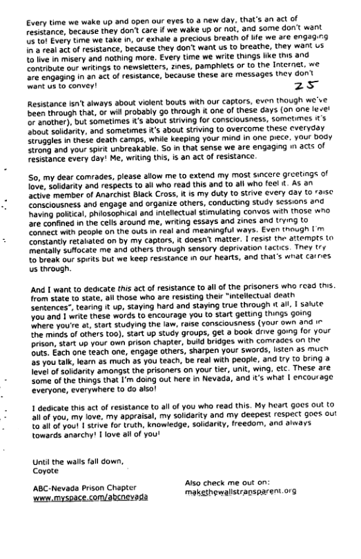 Every time we wake up and open our eyes to a new day. that’s an act of resistance, because they don’t care if we wake up or not. and some don’t want U5 to! Every time we take in, or exhale a precious breath of ife we are engaging i a real act of resistance, because they don want us to breathe, they want us 10 live in misery &nd nothing more. Every time we write things like this and Contribute our writings to newsletters, zines, pamphiets or to the Internet, we. e engaging in an act of resistance, because these are messages they don’t wank us to convey! 25 Resistance isn’t always about violent bouts with our captors, even though we’ve been through that, or will probably go through & one of these days (on one le el or another), but sometimes i’s about striving for consciousness, sometimes It’s about solidarity, and sometimes its about striving to overcome these everyday Struggles in these death camps, while keeping your mind in one piece, your body. Strong and your spirit unbreakable. So in that sense we are engaging i acts of resistance every day! Me, writing this, s an act of resistance So, my dear comrades, please allow me to extend my most sincere greetings of love, Solidarity and respects to all who read this and to all who feel . As an active member of Anarchist Black Cross, It is my duty to strive every Gay (o raise Consciousness and engage and organize others, conducting study sessions and having political, philosophical and intellectual stimulating convos wih those who are confined in the cells around me, writing essays and zines and trying to Connect with people on the outs in real and meaningful ways. Even though I’m Constantly retaliated on by my captors, it doesn’t matter. [ resist the attempts Lo mentally suffocate me and others through sensory deprivation factics. They try to break our sprits but we keep resistance i our hearts, and thal’s what carres us through. And [ want to dedicate this act of resistance to al of the prisoners who read this. from state to state, all those who are resisting their “intellectual death Sentences-, tearing it up, staying hard and staying true through It all. | salute You and 1 write these words to encourage you to start getting things going Where you’re at, start studying the law, raise consciousness (your own and i the minds of others too), start up study groups, get a book drive going for your Drison, start up your own prison chapter, bulld bridges with comrades on the outs. Each one teach one, engage others, sharpen your swords, listen as mucn s you talk, learn as much as you teach, be real with people, and try 10 bring & level of solidarity amongst the prisoners on your tier, unit, wing, ctc. These are some of the things that I’m doing out here in Nevada, and it’s what | encourage everyone, everywhere to do aisol 1 dedicate this act of resistance to all of you who read this. My heart gocs out to all of you, my love, my appraisal, my solidarity and my deepest respect goes out 2o sll of you! 1 strive for truth, knowledge, solidarity, freedom, and always towards anarchy! I love all of you’! Untilthe walls fall down, Coyote ABC-Nevada Prison Chapter AIso check me out on. ‘wwew,myspace.com/abenevagia makethewalistrapsparent org